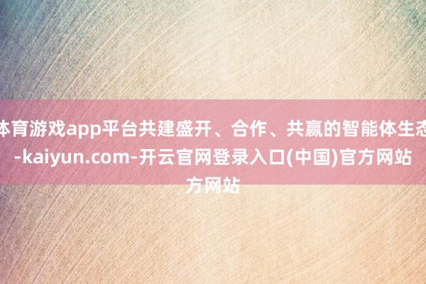 体育游戏app平台共建盛开、合作、共赢的智能体生态-kaiyun.com-开云官网登录入口(中国)官方网站
