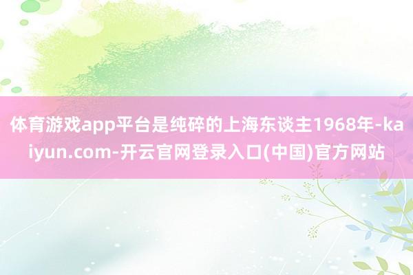 体育游戏app平台是纯碎的上海东谈主1968年-kaiyun.com-开云官网登录入口(中国)官方网站