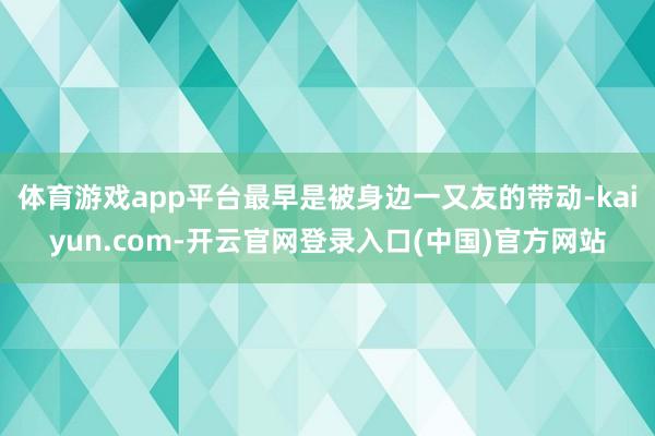 体育游戏app平台最早是被身边一又友的带动-kaiyun.com-开云官网登录入口(中国)官方网站