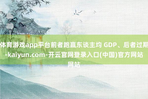 体育游戏app平台前者跑赢东谈主均 GDP、后者过期-kaiyun.com-开云官网登录入口(中国)官方网站