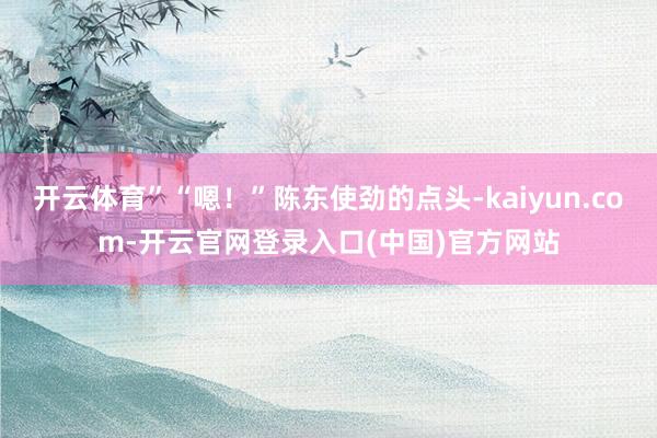 开云体育”“嗯!”陈东使劲的点头-kaiyun.com-开云官网登录入口(中国)官方网站