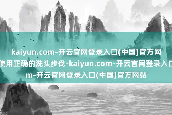 kaiyun.com-开云官网登录入口(中国)官方网站小编残酷寰宇使用正确的洗头步伐-kaiyun.com-开云官网登录入口(中国)官方网站