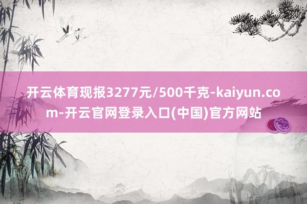 开云体育现报3277元/500千克-kaiyun.com-开云官网登录入口(中国)官方网站