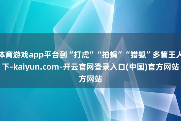 体育游戏app平台到“打虎”“拍蝇”“猎狐”多管王人下-kaiyun.com-开云官网登录入口(中国)官方网站