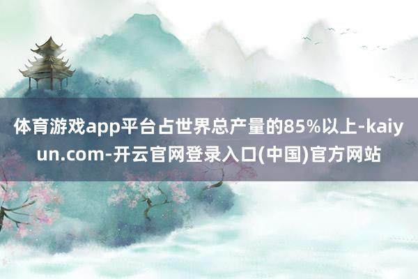 体育游戏app平台占世界总产量的85%以上-kaiyun.com-开云官网登录入口(中国)官方网站
