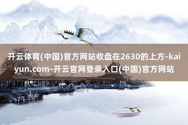 开云体育(中国)官方网站收盘在2630的上方-kaiyun.com-开云官网登录入口(中国)官方网站