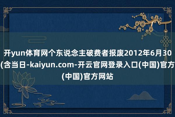 开yun体育网个东说念主破费者报废2012年6月30日前(含当日-kaiyun.com-开云官网登录入口(中国)官方网站