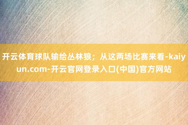 开云体育球队输给丛林狼；从这两场比赛来看-kaiyun.com-开云官网登录入口(中国)官方网站