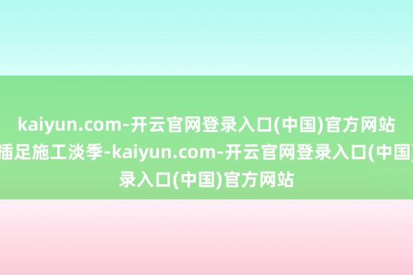 kaiyun.com-开云官网登录入口(中国)官方网站朔方渐渐插足施工淡季-kaiyun.com-开云官网登录入口(中国)官方网站