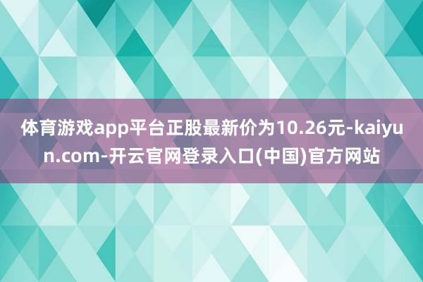 体育游戏app平台正股最新价为10.26元-kaiyun.com-开云官网登录入口(中国)官方网站