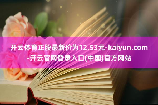 开云体育正股最新价为12.53元-kaiyun.com-开云官网登录入口(中国)官方网站