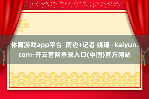 体育游戏app平台  南边+记者 姚瑶 -kaiyun.com-开云官网登录入口(中国)官方网站