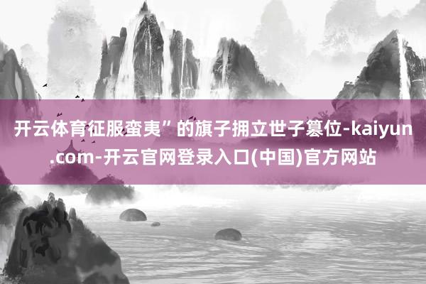 开云体育征服蛮夷”的旗子拥立世子篡位-kaiyun.com-开云官网登录入口(中国)官方网站
