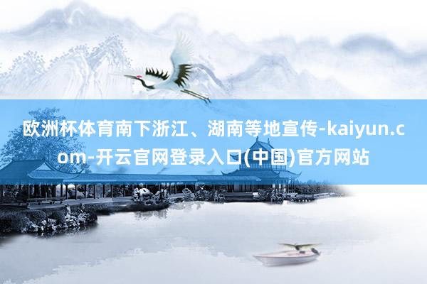欧洲杯体育南下浙江、湖南等地宣传-kaiyun.com-开云官网登录入口(中国)官方网站