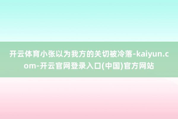 开云体育小张以为我方的关切被冷落-kaiyun.com-开云官网登录入口(中国)官方网站