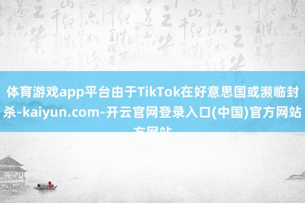 体育游戏app平台由于TikTok在好意思国或濒临封杀-kaiyun.com-开云官网登录入口(中国)官方网站