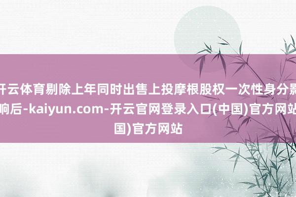 开云体育剔除上年同时出售上投摩根股权一次性身分影响后-kaiyun.com-开云官网登录入口(中国)官方网站
