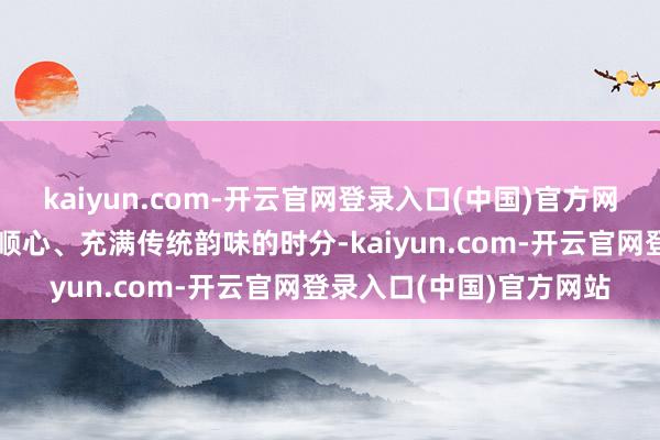 kaiyun.com-开云官网登录入口(中国)官方网站为了记载这一温馨、顺心、充满传统韵味的时分-kaiyun.com-开云官网登录入口(中国)官方网站