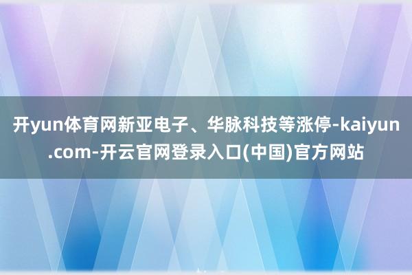 开yun体育网新亚电子、华脉科技等涨停-kaiyun.com-开云官网登录入口(中国)官方网站