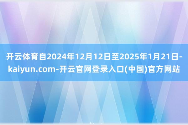 开云体育自2024年12月12日至2025年1月21日-kaiyun.com-开云官网登录入口(中国)官方网站
