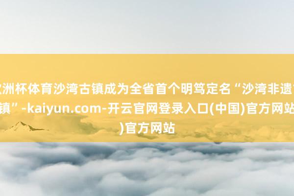 欧洲杯体育沙湾古镇成为全省首个明笃定名“沙湾非遗古镇”-kaiyun.com-开云官网登录入口(中国)官方网站