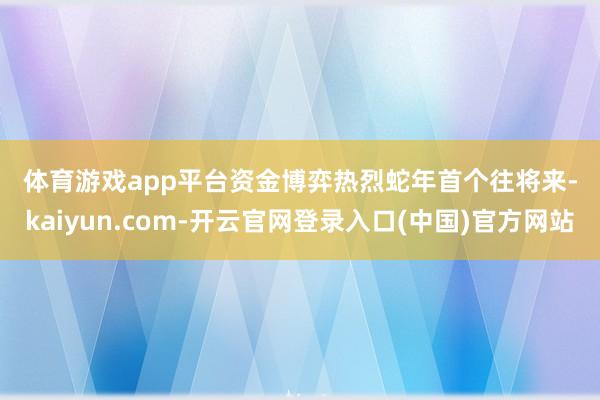 体育游戏app平台 资金博弈热烈 蛇年首个往将来-kaiyun.com-开云官网登录入口(中国)官方网站