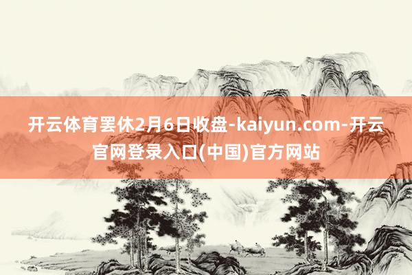 开云体育 罢休2月6日收盘-kaiyun.com-开云官网登录入口(中国)官方网站