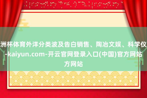 欧洲杯体育外洋分类波及告白销售、陶冶文娱、科学仪器-kaiyun.com-开云官网登录入口(中国)官方网站
