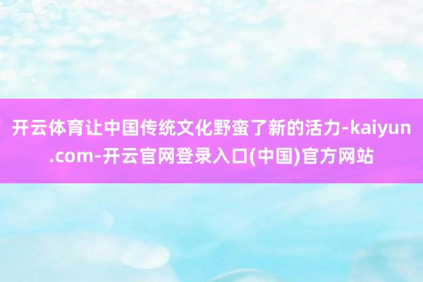开云体育让中国传统文化野蛮了新的活力-kaiyun.com-开云官网登录入口(中国)官方网站