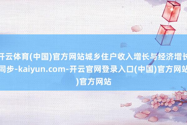 开云体育(中国)官方网站城乡住户收入增长与经济增长同步-kaiyun.com-开云官网登录入口(中国)官方网站