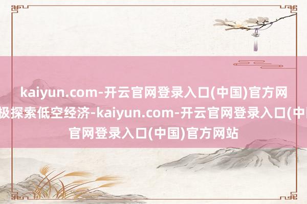 kaiyun.com-开云官网登录入口(中国)官方网站同期还积极探索低空经济-kaiyun.com-开云官网登录入口(中国)官方网站