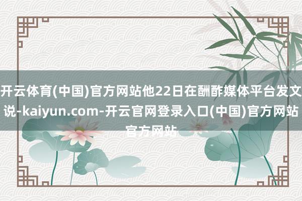 开云体育(中国)官方网站他22日在酬酢媒体平台发文说-kaiyun.com-开云官网登录入口(中国)官方网站