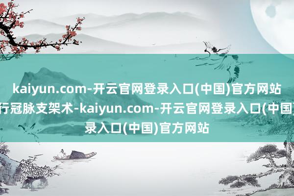 kaiyun.com-开云官网登录入口(中国)官方网站准备择日行冠脉支架术-kaiyun.com-开云官网登录入口(中国)官方网站