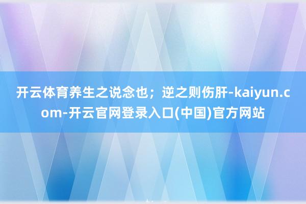 开云体育养生之说念也；逆之则伤肝-kaiyun.com-开云官网登录入口(中国)官方网站