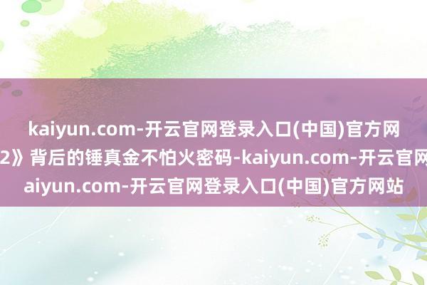 kaiyun.com-开云官网登录入口(中国)官方网站带群众解锁对于《哪吒2》背后的锤真金不怕火密码-kaiyun.com-开云官网登录入口(中国)官方网站