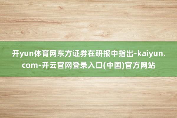 开yun体育网　　东方证券在研报中指出-kaiyun.com-开云官网登录入口(中国)官方网站