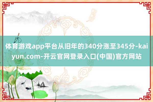 体育游戏app平台从旧年的340分涨至345分-kaiyun.com-开云官网登录入口(中国)官方网站