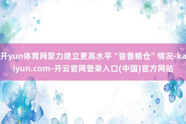 开yun体育网聚力建立更高水平“皆鲁粮仓”情况-kaiyun.com-开云官网登录入口(中国)官方网站