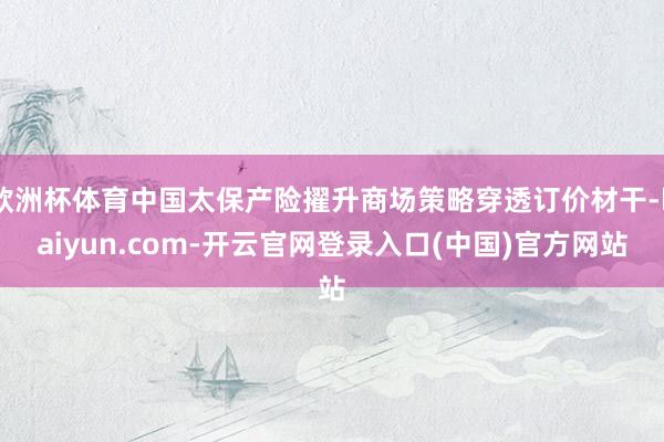 欧洲杯体育中国太保产险擢升商场策略穿透订价材干-kaiyun.com-开云官网登录入口(中国)官方网站