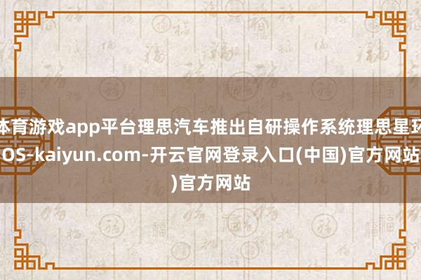 体育游戏app平台理思汽车推出自研操作系统理思星环OS-kaiyun.com-开云官网登录入口(中国)官方网站