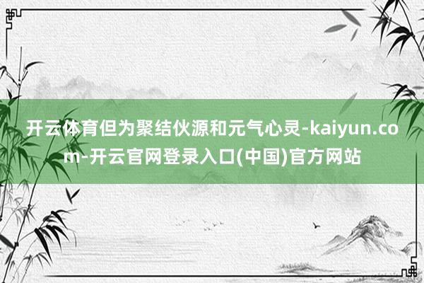 开云体育但为聚结伙源和元气心灵-kaiyun.com-开云官网登录入口(中国)官方网站
