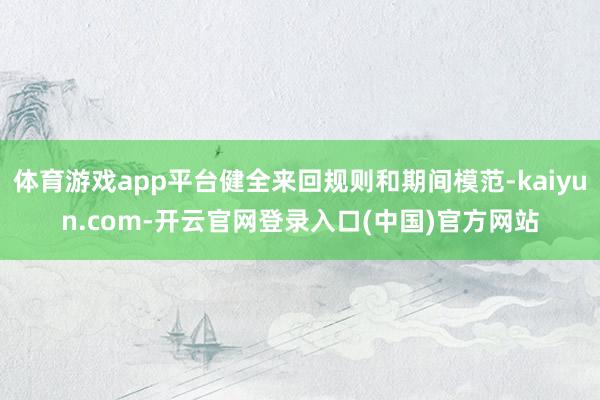 体育游戏app平台健全来回规则和期间模范-kaiyun.com-开云官网登录入口(中国)官方网站