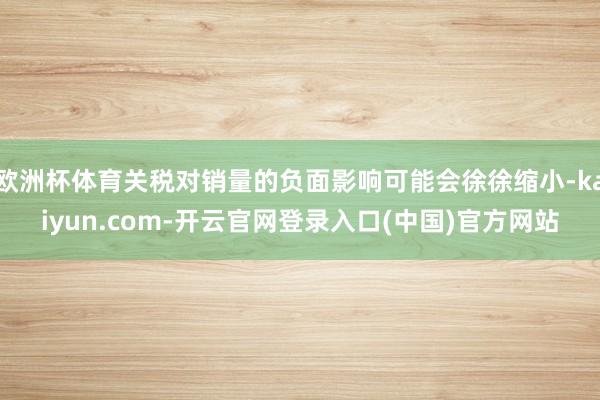 欧洲杯体育关税对销量的负面影响可能会徐徐缩小-kaiyun.com-开云官网登录入口(中国)官方网站