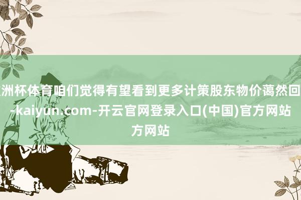 欧洲杯体育咱们觉得有望看到更多计策股东物价蔼然回升-kaiyun.com-开云官网登录入口(中国)官方网站