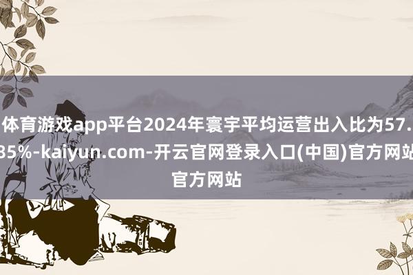 体育游戏app平台2024年寰宇平均运营出入比为57.85%-kaiyun.com-开云官网登录入口(中国)官方网站