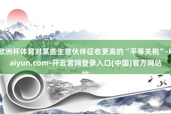 欧洲杯体育对某些生意伙伴征收更高的“平等关税”-kaiyun.com-开云官网登录入口(中国)官方网站