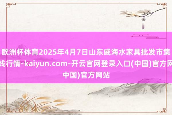 欧洲杯体育2025年4月7日山东威海水家具批发市集价钱行情-kaiyun.com-开云官网登录入口(中国)官方网站