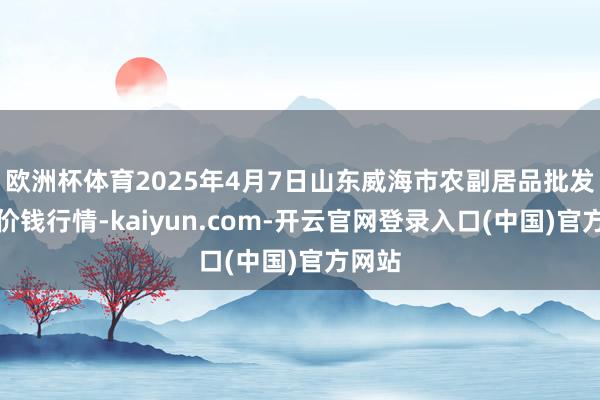 欧洲杯体育2025年4月7日山东威海市农副居品批发阛阓价钱行情-kaiyun.com-开云官网登录入口(中国)官方网站