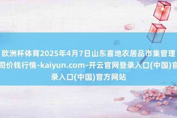 欧洲杯体育2025年4月7日山东喜地农居品市集管理有限公司价钱行情-kaiyun.com-开云官网登录入口(中国)官方网站