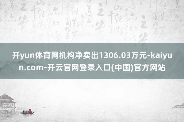 开yun体育网机构净卖出1306.03万元-kaiyun.com-开云官网登录入口(中国)官方网站